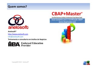 Quem somos?

                                                                                                          ®
                                                   Certified Business Analysis Professional Prep Master Book
                                                   Guia Completo para a Certificação CBAP®
                                                           www.cbapmaster.com




Anelosoft®
http://www.anelosoft.com
info@anelosoft.com
Treinamento e consultoria em Análise de Negócios




    Copyright© 2010 - Anelosoft®                                                                               127
 