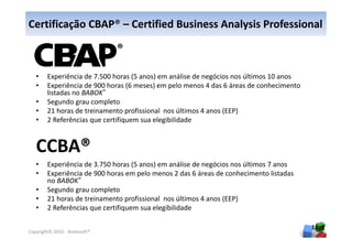 Certificação CBAP® – Certified Business Analysis Professional



   •    Experiência de 7.500 horas (5 anos) em análise de negócios nos últimos 10 anos
   •    Experiência de 900 horas (6 meses) em pelo menos 4 das 6 áreas de conhecimento
        listadas no BABOK®
   •    Segundo grau completo
   •    21 horas de treinamento profissional nos últimos 4 anos (EEP)
   •    2 Referências que certifiquem sua elegibilidade




   •    Experiência de 3.750 horas (5 anos) em análise de negócios nos últimos 7 anos
   •    Experiência de 900 horas em pelo menos 2 das 6 áreas de conhecimento listadas
        no BABOK®
   •    Segundo grau completo
   •    21 horas de treinamento profissional nos últimos 4 anos (EEP)
   •    2 Referências que certifiquem sua elegibilidade

                                                                                         16
Copyright© 2010 - Anelosoft®
 