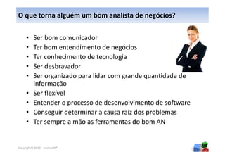 O que torna alguém um bom analista de negócios?

     •    Ser bom comunicador
     •    Ter bom entendimento de negócios
     •    Ter conhecimento de tecnologia
     •    Ser desbravador
     •    Ser organizado para lidar com grande quantidade de
          informação
     •    Ser flexível
     •    Entender o processo de desenvolvimento de software
     •    Conseguir determinar a causa raiz dos problemas
     •    Ter sempre a mão as ferramentas do bom AN


                                                               19
Copyright© 2010 - Anelosoft®
 