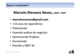 Quem é o instrutor?

                                          CBAP®, PMP®

      •     marcelomneves@gmail.com
      •     +15 anos de experiência
      •     Palestrando
      •     Fazendo análise de negócios
      •     Gerenciando Projetos
      •     Escrevendo
      •     Preside o IIBA®-RJ
                                                        2
Copyright© 2010 - Anelosoft®
 