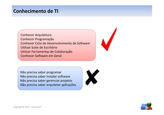 Conhecimento de TI



       Conhecer Arquitetura
       Conhecer Programação
       Conhecer Ciclo de Desenvolvimento de Software
       Utilizar Suíte de Escritório
       Utilizar Ferramentas de Colaboração
       Conhecer Software em Geral



      Não precisa saber programar
      Não precisa saber instalar software
      Não precisa saber gerenciar projetos
      Não precisa saber arquitetar aplicações




                                                       27
Copyright© 2010 - Anelosoft®
 