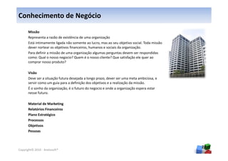 Conhecimento de Negócio

      Missão
      Representa a razão de existência de uma organização
      Está intimamente ligada não somente ao lucro, mas ao seu objetivo social. Toda missão
      dever nortear os objetivos financeiros, humanos e sociais da organização.
      Para definir a missão de uma organização algumas perguntas devem ser respondidas
      como: Qual o nosso negocio? Quem é o nosso cliente? Que satisfação ele quer ao
      comprar nosso produto?

      Visão
      Deve ser a situação futura desejada a longo prazo, dever ser uma meta ambiciosa, e
      servir como um guia para a definição dos objetivos e a realização da missão.
      É o sonho da organização, é o futuro do negocio e onde a organização espera estar
      nesse futuro.

      Material de Marketing
      Relatórios Financeiros
      Plano Estratégico
      Processos
      Objetivos
      Pessoas



                                                                                              28
Copyright© 2010 - Anelosoft®
 