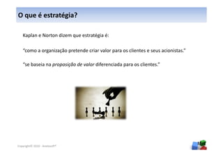 O que é estratégia?

   Kaplan e Norton dizem que estratégia é:

   “como a organização pretende criar valor para os clientes e seus acionistas.”

   “se baseia na proposição de valor diferenciada para os clientes.”




                                                                                   35
Copyright© 2010 - Anelosoft®
 
