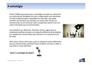 A estratégia

   Porter (1989) argumenta que a estratégia consiste em selecionar
   um conjunto de atividades em que a organização será excelente,
   criando a diferenciação sustentável no mercado. Isso pode
   consistir em fornecer aos clientes um maior valor do que os
   concorrentes ou em fornecer valor comparável, porém com um
   custo mais baixo que os concorrentes.

   Sua solução é ser diferente. Portanto, Porter sugere que as
   empresas escolham sempre um conjunto diferente de atividades
   em relação aos concorrentes para fornecer um conjunto único
   de valor.

   Além disso, Porter alerta que, para as empresas serem diferentes
   de seus concorrentes, precisam fazer escolhas, ter foco e saber o
   que fazer e o que não fazer.


    Qual é a estratégia da Apple?


                                                                       36
Copyright© 2010 - Anelosoft®
 
