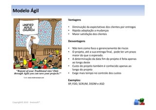 Modelo Ágil
                                          Vantagens

                                          •   Diminuição da expectativas dos clientes por entregas
                                          •   Rápida adaptação a mudanças
                                          •   Maior satisfação dos clientes

                                          Desvantagens

                                          •   Não tem como foco o gerenciamento de riscos
                                          •   O projeto, até a sua entrega final, pode ter um prazo
                                              maior do que o esperado.
                                          •   A determinação da data fim do projeto é feita apenas
                                              ao longo deste
                                          •   Custo do projeto também é conhecido apenas ao
                                              longo do projeto
                                          •   Exige mais tempo no controle dos custos
           Fonte: www.modernanalyst.com
                                          Exemplos:
                                          XP, FDD, SCRUM, DSDM e ASD




                                                                                                      40
Copyright© 2010 - Anelosoft®
 