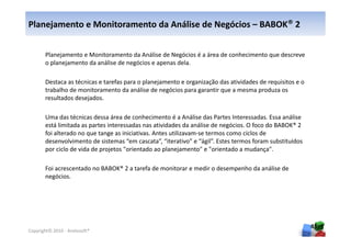 Planejamento e Monitoramento da Análise de Negócios – BABOK® 2


       Planejamento e Monitoramento da Análise de Negócios é a área de conhecimento que descreve
       o planejamento da análise de negócios e apenas dela.

       Destaca as técnicas e tarefas para o planejamento e organização das atividades de requisitos e o
       trabalho de monitoramento da análise de negócios para garantir que a mesma produza os
       resultados desejados.

       Uma das técnicas dessa área de conhecimento é a Análise das Partes Interessadas. Essa análise
       está limitada as partes interessadas nas atividades da análise de negócios. O foco do BABOK® 2
       foi alterado no que tange as iniciativas. Antes utilizavam-se termos como ciclos de
       desenvolvimento de sistemas “em cascata”, “iterativo” e “ágil”. Estes termos foram substituídos
       por ciclo de vida de projetos "orientado ao planejamento" e "orientado a mudança".

       Foi acrescentado no BABOK® 2 a tarefa de monitorar e medir o desempenho da análise de
       negócios.




                                                                                                          45
Copyright© 2010 - Anelosoft®
 