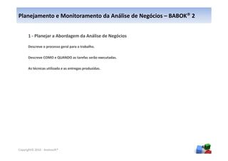 Planejamento e Monitoramento da Análise de Negócios – BABOK® 2


      1 - Planejar a Abordagem da Análise de Negócios

      Descreve o processo geral para o trabalho.

      Descreve COMO e QUANDO as tarefas serão executadas.

      As técnicas utilizada e as entregas produzidas.




                                                                 48
Copyright© 2010 - Anelosoft®
 