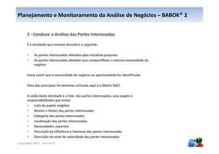 Planejamento e Monitoramento da Análise de Negócios – BABOK® 2


      2 - Conduzir a Análise das Partes Interessadas

      É a atividade que envolve descobrir o seguinte:

      •     As partes interessadas afetadas pela iniciativa proposta
      •     As partes interessadas afetadas que compartilham a mesma necessidade do
            negócio

      Inicia assim que a necessidade de negócio ou oportunidade for identificada.

      Uma das principais ferramentas utilizada aqui é a Matriz RACI.

      A saída desta atividade é a lista das partes interessadas, seus papéis e
      responsabilidades que inclui:
      •    Lista de papéis exigidos
      •    Nomes e títulos das partes interessadas
      •    Categoria das partes interessadas
      •    Localização das partes interessadas
      •    Necessidades especiais
      •    Descrição da influência e interesse das partes interessadas
      •    Descrição do nível de autoridade das partes interessadas
                                                                                      49
Copyright© 2010 - Anelosoft®
 