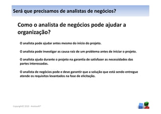 Será que precisamos de analistas de negócios?

    Como o analista de negócios pode ajudar a
    organização?
      O analista pode ajudar antes mesmo do início do projeto.

      O analista pode investigar as causa raiz de um problema antes de iniciar o projeto.

      O analista ajuda durante o projeto na garantia de satisfazer as necessidades das
      partes interessadas.

      O analista de negócios pode e deve garantir que a solução que está sendo entregue
      atende os requisitos levantados na fase de elicitação.




                                                                                            5
Copyright© 2010 - Anelosoft®
 