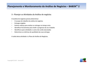 Planejamento e Monitoramento da Análise de Negócios – BABOK® 2


      3 - Planejar as Atividades da Análise de negócios

      O analista de negócios precisa determinar:
      •   O escopo do trabalho da análise de negócios
      •   Entregas exigidas
      •   Estimar esforço para realizar as entregas no tempo certo
      •   Identificar ferramentas para medir o progresso do seu trabalho
      •   Identificar quais atividades e como elas serão executadas
      •   Determinar as métricas de qualidade das suas entregas

      A saída desta atividade é o Plano de Análise de Negócios.




                                                                           50
Copyright© 2010 - Anelosoft®
 