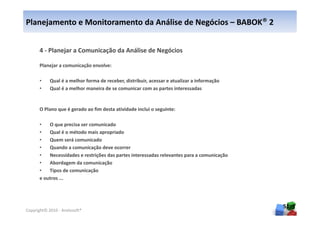 Planejamento e Monitoramento da Análise de Negócios – BABOK® 2


      4 - Planejar a Comunicação da Análise de Negócios

      Planejar a comunicação envolve:

      •     Qual é a melhor forma de receber, distribuir, acessar e atualizar a informação
      •     Qual é a melhor maneira de se comunicar com as partes interessadas


      O Plano que é gerado ao fim desta atividade inclui o seguinte:

      •   O que precisa ser comunicado
      •   Qual é o método mais apropriado
      •   Quem será comunicado
      •   Quando a comunicação deve ocorrer
      •   Necessidades e restrições das partes interessadas relevantes para a comunicação
      •   Abordagem da comunicação
      •   Tipos de comunicação
      e outros ...




                                                                                             51
Copyright© 2010 - Anelosoft®
 