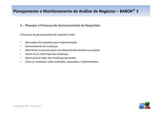 Planejamento e Monitoramento da Análise de Negócios – BABOK® 2


      5 – Planejar o Processo de Gerenciamento de Requisitos

      O Processo de gerenciamento de requisitos inclui:

      •     Aprovação dos requisitos para implementação
      •     Gerenciamento de mudanças
      •     Determinar o processo para uma determinada iniciativa ou projeto
      •     Quem irá ser informada das mudanças
      •     Quem precisa saber das mudanças aprovadas
      •     Como as mudanças serão analisadas, aprovadas e implementadas




                                                                               52
Copyright© 2010 - Anelosoft®
 