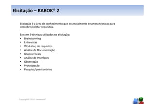 Elicitação – BABOK® 2

   Elicitação é a área de conhecimento que essencialmente enumera técnicas para
   descobrir/coletar requisitos.

   Existem 9 técnicas utilizadas na elicitação:
   • Brainstorming
   • Entrevistas
   • Workshop de requisitos
   • Análise de Documentação
   • Grupos Focais
   • Análise de Interfaces
   • Observação
   • Prototipação
   • Pesquisa/questionários




  Copyright© 2010 - Anelosoft®                                                    53
 