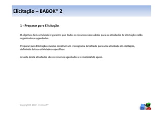 Elicitação – BABOK® 2

  1 - Preparar para Elicitação

  O objetivo desta atividade é garantir que todos os recursos necessários para as atividades de elicitação estão
  organizados e agendados.

  Preparar para Elicitação envolve construir um cronograma detalhado para uma atividade de elicitação,
  definindo datas e atividades específicas.

  A saída desta atividades são os recursos agendados e o material de apoio.




  Copyright© 2010 - Anelosoft®                                                                                     56
 