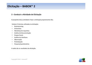 Elicitação – BABOK® 2

  2 - Conduzir a Atividade de Elicitação

  O propósito dessa atividade é fazer a elicitação propriamente dita.

   Existem 9 técnicas utilizadas na elicitação:
   • Brainstorming
   • Entrevistas
   • Workshop de requisitos
   • Análise de Documentação
   • Grupos Focais
   • Análise de Interfaces
   • Observação
   • Prototipação
   • Pesquisa/questionários

  A saída são os resultados da elicitação.




  Copyright© 2010 - Anelosoft®                                          57
 