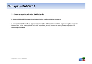 Elicitação – BABOK® 2

  3 - Documentar Resultados da Elicitação

  O propósito desta atividade é registrar o resultado das atividades de elicitação.

  A saída desta atividade são os requisitos com o status DECLARADO e também as preocupações das partes
  interessadas. Essas preocupações incluem: problemas, riscos, premissas, restrições e qualquer outra
  informação relevante.




  Copyright© 2010 - Anelosoft®                                                                           58
 