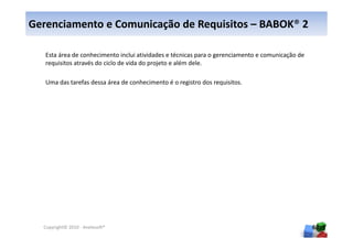 Gerenciamento e Comunicação de Requisitos – BABOK® 2

   Esta área de conhecimento inclui atividades e técnicas para o gerenciamento e comunicação de
   requisitos através do ciclo de vida do projeto e além dele.

   Uma das tarefas dessa área de conhecimento é o registro dos requisitos.




  Copyright© 2010 - Anelosoft®                                                                    60
 