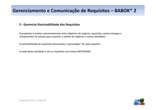 Gerenciamento e Comunicação de Requisitos – BABOK® 2

  2 - Gerenciar Rastreabilidade dos Requisitos

  O propósito é manter relacionamentos entre objetivos de negócio, requisitos, outras entregas e
  componentes da solução para suportar a análise de negócios e outras atividades.

  A rastreabilidade de requisitos documenta a “genealogia” de cada requisito.

  A saída desta atividade é são os requisitos com status RASTREADO.




  Copyright© 2010 - Anelosoft®                                                                     64
 