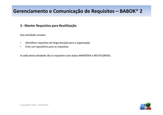 Gerenciamento e Comunicação de Requisitos – BABOK® 2

  3 - Manter Requisitos para Reutilização

  Esta atividade envolve:

  •    Identificar requisitos de longa duração para a organização
  •    Criar um repositório para os requisitos


  A saída desta atividade são os requisitos com status MANTIDOS e REUTILIZÁVEIS.




  Copyright© 2010 - Anelosoft®                                                     65
 