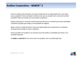 Análise Corporativa – BABOK® 2

   Como os projetos são formados e de onde os gerentes da sua organização tiram suas ideias
   para os projetos? Como você pode certificar-se de que seu projeto terá a chance de ser bem
   sucedido? Tudo isso começa com uma análise corporativa.

   Análise Corporativa é a área de conhecimento que fornece um contexto para outras atividades
   e identifica soluções para atingir as necessidades do negócio.

   Ajuda a avaliar o estado presente e futuro da organização para compreender as mudanças
   necessárias para atingir as metas e objetivos.

   O que é projeto? Um projeto é um conjunto único de tarefas ou atividades que levam a um
   resultado esperado.

   A criação e o desenho de um carro novo é um projeto, mas a sua fabricação não.




  Copyright© 2010 - Anelosoft®                                                                   67
 