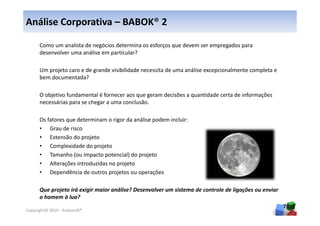 Análise Corporativa – BABOK® 2

      Como um analista de negócios determina os esforços que devem ser empregados para
      desenvolver uma análise em particular?

      Um projeto caro e de grande visibilidade necessita de uma análise excepcionalmente completa e
      bem documentada?

      O objetivo fundamental é fornecer aos que geram decisões a quantidade certa de informações
      necessárias para se chegar a uma conclusão.

      Os fatores que determinam o rigor da análise podem incluir:
      • Grau de risco
      • Extensão do projeto
      • Complexidade do projeto
      • Tamanho (ou impacto potencial) do projeto
      • Alterações introduzidas no projeto
      • Dependência de outros projetos ou operações

      Que projeto irá exigir maior análise? Desenvolver um sistema de controle de ligações ou enviar
      o homem à lua?
                                                                                                       70
Copyright© 2010 - Anelosoft®
 