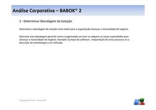 Análise Corporativa – BABOK® 2
  3 - Determinar Abordagem da Solução

  Determina a abordagem de solução mais viável para a organização alcançar a necessidade do negócio.

  Descreve uma abordagem geral de como a organização vai criar ou adquirir as novas capacidades para
  alcançar a necessidade do negócio. Exemplo: Compra de software, implantação de novo processo ou a
  descrição da metodologia a ser utilizada.




  Copyright© 2010 - Anelosoft®                                                                         72
 