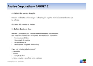 Análise Corporativa – BABOK® 2

      4 - Definir Escopo da Solução

      Descreve em detalhes a nova solução o suficiente para as partes interessadas entenderem o que
      foi definido.

      Esta tarefa gera o escopo da solução.


      5 - Definir Business Case

      Descreve a justificativa para o projeto em termos de valor para o negócio.
      Para escrever o business case os seguintes documentos são necessários:
      •   Premissas e restrições
      •   Necessidade do negócio
      •   Escopo da solução
      •   Preocupações das partes interessadas

      O que está incluído no business case?
      1. Benefícios
      2. Custos
      3. Avaliação de Risco
      4. Como os custos e benefícios serão avaliados
                                                                                                      73
Copyright© 2010 - Anelosoft®
 