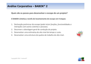 Análise Corporativa – BABOK® 2

  Quais são os passos para desenvolver o escopo de um projeto?

  O BABOK sintetiza a tarefa de levantamento de escopo em 4 etapas:

  1. Declaração preliminar do escopo (pode incluir funções, funcionalidades e
     interações com outros sistemas e pessoas).
  2. Descrever a abordagem geral de condução do projeto.
  3. Desenvolver uma estimativa de alto nível de tempo e custo.
  4. Desenvolver uma estrutura de quebra de trabalho de alto nível.




  Copyright© 2010 - Anelosoft®                                                  74
 