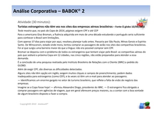 Análise Corporativa – BABOK® 2
 Atividade (30 minutos):
 Turistas estrangeiros não têm vez nos sites das empresas aéreas brasileiras – Fonte O globo 10/09/2010
 Teste mostra que, no país da Copa de 2014, páginas exigem CPF e até CEP
 Para o americano Giso Broman, a fluência adquirida em mais de uma década estudando o português seria suficiente
 para conhecer o Brasil sem limitações.
 Com apenas 17 dias para viajar por aqui, resolveu planejar tudo antes. Passaria por São Paulo, Minas Gerais e Espírito
 Santo. De Winsconsin, estado onde mora, tentou comprar as passagens de avião nos sites das companhias brasileiras.
 Foi aí que surgiu uma barreira maior do que a língua: não era possível comprar sem CPF.
 Broman se deparou com o problema de todos os estrangeiros que tentam viajar pelo Brasil: as companhias aéreas do
 país que sediará a próxima Copa em 12 cidades, nas cinco regiões, não estão preparados para atender a essa
 demanda.
 É a conclusão de uma pesquisa realizada pelo Instituto Brasileiro de Relações com o Cliente (IBRC) a pedido do
 GLOBO.
 Além de exigir CPF, são diversas as dificuldades detectadas.
 Alguns sites não têm opção em inglês; exigem muitos cliques e campos de preenchimento; pedem dados
 inadequados para estrangeiros (como CEP); e às vezes só têm um e-mail para atender ao passageiro.
 — Identificamos um enorme gargalo no setor de turismo brasileiro, que reflete a falta de visão de negócio das
 empresas.
 Imagine se a Copa fosse hoje! — afirmou Alexandre Diogo, presidente do IBRC. — O estrangeiro fica obrigado a
 comprar passagens em agências de viagem, que em geral oferecem preços maiores, ou a contar com a boa vontade
 de algum brasileiro disposto a fazer a compra.


   Copyright© 2010 - Anelosoft®                                                                                     75
 