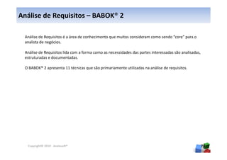 Análise de Requisitos – BABOK® 2

 Análise de Requisitos é a área de conhecimento que muitos consideram como sendo “core” para o
 analista de negócios.

 Análise de Requisitos lida com a forma como as necessidades das partes interessadas são analisadas,
 estruturadas e documentadas.

 O BABOK® 2 apresenta 11 técnicas que são primariamente utilizadas na análise de requisitos.




  Copyright© 2010 - Anelosoft®                                                                         76
 