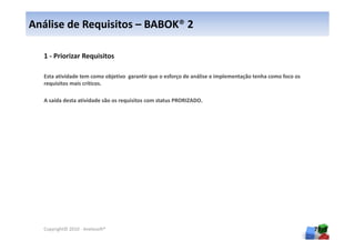 Análise de Requisitos – BABOK® 2

  1 - Priorizar Requisitos

  Esta atividade tem como objetivo garantir que o esforço de análise e implementação tenha como foco os
  requisitos mais críticos.

  A saída desta atividade são os requisitos com status PRORIZADO.




  Copyright© 2010 - Anelosoft®                                                                            79
 