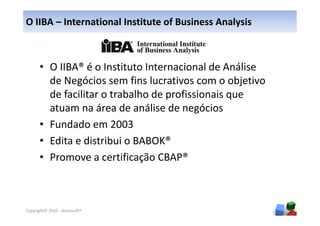 O IIBA – International Institute of Business Analysis



      • O IIBA® é o Instituto Internacional de Análise
        de Negócios sem fins lucrativos com o objetivo
        de facilitar o trabalho de profissionais que
        atuam na área de análise de negócios
      • Fundado em 2003
      • Edita e distribui o BABOK®
      • Promove a certificação CBAP®



                                                         8
Copyright© 2010 - Anelosoft®
 
