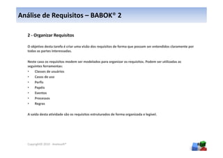 Análise de Requisitos – BABOK® 2

  2 - Organizar Requisitos

  O objetivo desta tarefa é criar uma visão dos requisitos de forma que possam ser entendidos claramente por
  todas as partes interessadas.

  Neste caso os requisitos modem ser modelados para organizar os requisitos. Podem ser utilizadas as
  seguintes ferramentas:
  •   Classes de usuários
  •   Casos de uso
  •   Perfis
  •   Papéis
  •   Eventos
  •   Processos
  •   Regras

  A saída desta atividade são os requisitos estruturados de forma organizada e legível.




  Copyright© 2010 - Anelosoft®                                                                                 80
 
