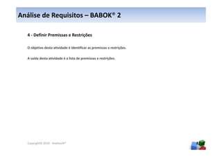 Análise de Requisitos – BABOK® 2

  4 - Definir Premissas e Restrições

  O objetivo desta atividade é identificar as premissas e restrições.

  A saída desta atividade é a lista de premissas e restrições.




  Copyright© 2010 - Anelosoft®                                          82
 