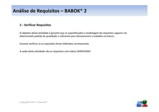 Análise de Requisitos – BABOK® 2

  5 - Verificar Requisitos

  O objetivo desta atividade é garantir que as especificações e modelagem de requisitos seguem um
  determinado padrão de qualidade o suficiente para direcionarem o trabalho no futuro.

  Envolve verificar se os requisitos foram definidos corretamente.

  A saída desta atividade são os requisitos com status VERIFICADO.




  Copyright© 2010 - Anelosoft®                                                                      83
 
