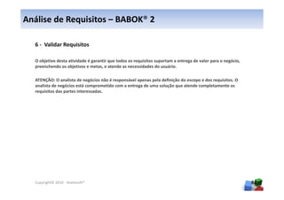 Análise de Requisitos – BABOK® 2

  6 - Validar Requisitos

  O objetivo desta atividade é garantir que todos os requisitos suportam a entrega de valor para o negócio,
  preenchendo os objetivos e metas, e atende as necessidades do usuário.

  ATENÇÃO: O analista de negócios não é responsável apenas pela definição do escopo e dos requisitos. O
  analista de negócios está comprometido com a entrega de uma solução que atende completamente os
  requisitos das partes interessadas.




  Copyright© 2010 - Anelosoft®                                                                                84
 