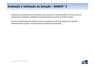 Avaliação e Validação da Solução – BABOK® 2

  Depois que os requisitos foram aprovados, eles precisam ser implementados. Para tal, a área de
  conhecimento Avaliação e Validação da Solução garante a escolha da melhor solução.

  Esta área de conhecimento também menciona o papel do analista de negócios em facilitar a
  implementação e ajudar a resolver qualquer problema pós-produção.




  Copyright© 2010 - Anelosoft®                                                                     85
 