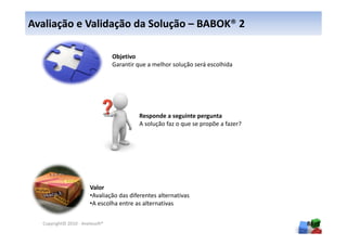 Avaliação e Validação da Solução – BABOK® 2

                                 Objetivo
                                 Garantir que a melhor solução será escolhida




                                          Responde a seguinte pergunta
                                          A solução faz o que se propõe a fazer?




                       Valor
                       •Avaliação das diferentes alternativas
                       •A escolha entre as alternativas

  Copyright© 2010 - Anelosoft®                                                     86
 