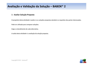 Avaliação e Validação da Solução – BABOK® 2

  1 - Avaliar Solução Proposta

  O propósito desta atividade é avaliar se as soluções propostas atendem os requisitos das partes interessadas.

  Pode ser utilizada para comparar soluções.

  Exige o entendimento de cada alternativa.

  A saída desta atividade é a avaliação da solução proposta.




  Copyright© 2010 - Anelosoft®                                                                                    88
 
