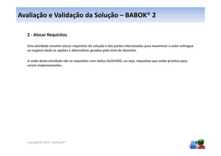 Avaliação e Validação da Solução – BABOK® 2

  2 - Alocar Requisitos

  Esta atividade envolve alocar requisitos de solução e das partes interessadas para maximizar o valor entregue
  ao negócio dada as opções e alternativas geradas pelo time de desenho.

  A saída desta atividade são os requisitos com status ALOCADO, ou seja, requisitos que estão prontos para
  serem implementados.




  Copyright© 2010 - Anelosoft®                                                                                    89
 