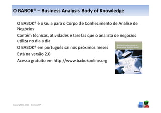 O BABOK® – Business Analysis Body of Knowledge

    O BABOK® é o Guia para o Corpo de Conhecimento de Análise de
    Negócios
    Contém técnicas, atividades e tarefas que o analista de negócios
    utiliza no dia a dia
    O BABOK® em português sai nos próximos meses
    Está na versão 2.0
    Acesso gratuito em http://www.babokonline.org




                                                                       9
Copyright© 2010 - Anelosoft®
 