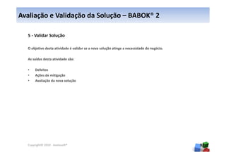 Avaliação e Validação da Solução – BABOK® 2

  5 - Validar Solução

  O objetivo desta atividade é validar se a nova solução atinge a necessidade do negócio.

  As saídas desta atividade são:

  •    Defeitos
  •    Ações de mitigação
  •    Avaliação da nova solução




  Copyright© 2010 - Anelosoft®                                                              92
 