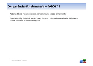 Competências Fundamentais – BABOK® 2

 As Competências Fundamentais não representam uma área de conhecimento.

 As competências listadas no BABOK® visam melhorar a efetividade do analista de negócios em
 realizar o trabalho da análise de negócios.




  Copyright© 2010 - Anelosoft®                                                                94
 