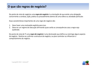O que são regras de negócio?

Do ponto de vista de negócios uma regra de negócio é a orientação de que existe uma obrigação
concernente a conduta, ação, prática ou procedimento dentro de uma esfera ou atividade particular.

Duas características importantes de uma regra de negócio são:

1. Deve haver uma motivação explícita para isso.
2. Deve ter um regime de execução afirmando quais serão as consequências caso a regra seja
   quebrada.

Do ponto de vista de TI uma regra de negócio é uma declaração que define ou restringe algum aspecto
do negócio. Destina-se a afirmar a estrutura do negócio, ou para controlar ou influenciar o
comportamento do negócio.




   Copyright© 2010 - Anelosoft®                                                                      98
 