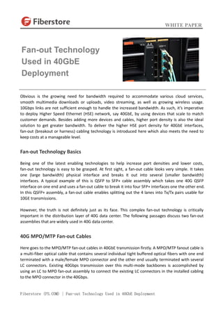 WHITE PAPER
Fiberstore (FS.COM) | Fan-out Technology Used in 40GbE Deployment
Obvious is the growing need for bandwidth required to accommodate various cloud services,
smooth multimedia downloads or uploads, video streaming, as well as growing wireless usage.
10Gbps links are not sufficient enough to handle the increased bandwidth. As such, it’s imperative
to deploy Higher Speed Ethernet (HSE) network, say 40GbE, by using devices that scale to match
customer demands. Besides adding more devices and cables, higher port density is also the ideal
solution to get greater bandwidth. To deliver the higher HSE port density for 40GbE interfaces,
fan-out (breakout or harness) cabling technology is introduced here which also meets the need to
keep costs at a manageable level.
Fan-out Technology Basics
Being one of the latest enabling technologies to help increase port densities and lower costs,
fan-out technology is easy to be grasped. At first sight, a fan-out cable looks very simple. It takes
one (large bandwidth) physical interface and breaks it out into several (smaller bandwidth)
interfaces. A typical example of this is QSFP to SFP+ cable assembly which takes one 40G QSFP
interface on one end and uses a fan-out cable to break it into four SFP+ interfaces one the other end.
In this QSFP+ assembly, a fan-out cable enables splitting out the 4 lanes into Tx/Tx pairs usable for
10GE transmissions.
However, the truth is not definitely just as its face. This complex fan-out technology is critically
important in the distribution layer of 40G data center. The following passages discuss two fan-out
assemblies that are widely used in 40G data center.
40G MPO/MTP Fan-out Cables
Here goes to the MPO/MTP fan-out cables in 40GbE transmission firstly. A MPO/MTP fanout cable is
a multi-fiber optical cable that contains several individual tight buffered optical fibers with one end
terminated with a male/female MPO connector and the other end usually terminated with several
LC connectors. Existing 40Gbps transmission over this multi-mode backbones is accomplished by
using an LC to MPO fan-out assembly to connect the existing LC connectors in the installed cabling
to the MPO connector in the 40Gbps.
Fan-out Technology
Used in 40GbE
Deployment
 