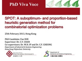 PhD Viva Voce


SPOT: A suboptimum- and proportion-based
heuristic generation method for
combinatorial optimization problems
25th February 2013, Hong Kong

PhD Candidate: Fan XUE
Supervisor: Dr. C.Y. CHAN
Co-supervisors: Dr. W.H. IP and Dr. C.F. CHEUNG
Department of Industrial & Systems Engineering
Hong Kong Polytechnic University
                                                 Department of
                                                 Industrial and Systems Engineering
                                                 工業及系統工程學系
 