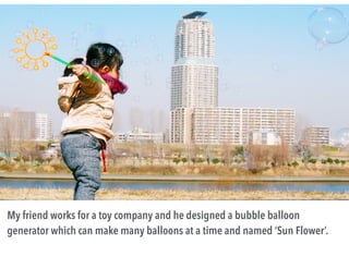 My friend works for a toy company and he designed a bubble balloon
generator which can make many balloons at a time and named ‘Sun Flower’.
 