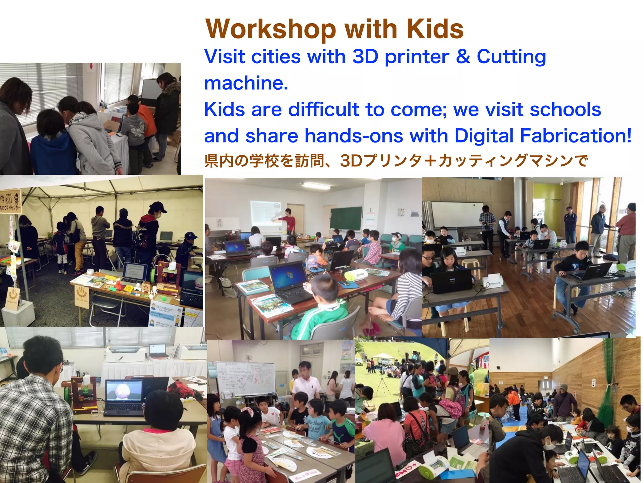 Workshop with Kids
Visit cities with 3D printer & Cutting
machine.
Kids are diﬃcult to come; we visit schools
and share hands-ons with Digital Fabrication!
県内の学校を訪問、3Dプリンタ＋カッティングマシンで
 