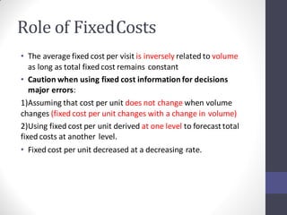 Role of FixedCosts
• The average fixed cost per visit is inversely related to volume
as long as total fixed cost remains constant
• Caution when using fixed cost information for decisions
major errors:
1)Assuming that cost per unit does not change when volume
changes (fixed cost per unit changes with a change in volume)
2)Using fixed cost per unit derived at one level to forecast total
fixed costs at another level.
• Fixed cost per unit decreased at a decreasing rate.
 