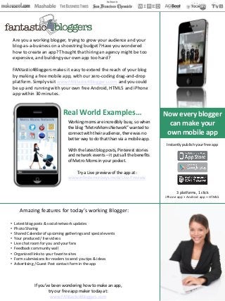 Are you a working blogger, trying to grow your audience and your
    blog-as-a-business on a shoestring budget? Have you wondered
    how to create an app? Thought that hiring an agency might be too
    expensive, and building your own app too hard?

    FANtastic4Bloggers makes it easy to extend the reach of your blog
    by making a free mobile app, with our zero-coding drag-and-drop
    platform. Simply visit www.FANtastic4Bloggers.com and you could
    be up and running with your own free Android, HTML5 and iPhone
    app within 30 minutes.


                               Real World Examples…                               Now every blogger
                                  Working moms are incredibly busy, so when         can make your
                                  the blog “MetroMoms Network” wanted to
                                  connect with their audience, there was no        own mobile app
                                  better way to do that than via a mobile app.
                                                                                   Instantly publish your free app
                                  With the latest blog posts, Pinterest stories
                                  and network events – it puts all the benefits
                                  of Metro Moms in your pocket.

                                     Try a Live preview of the app at:
                                  www.infinitemonkeys.mobi/Live-Preview


                                                                                        3 platforms, 1 click
                                                                                  iPhone app + Android app + HTML5


       Amazing features for today’s working Blogger:

•   Latest blog posts & social network updates
•   Photo Sharing
•   Shared Calendar of upcoming gatherings and special events
•   Your produced / live videos
•   Live chat room for you and your fans
•   Feedback community wall
•   Organized links to your favorite sites
•   Form submissions for readers to send you tips & ideas
•   Advertising / Guest Post contact form in the app




               If you’ve been wondering how to make an app,
                       try our free app maker today at:
                        www.FANtastic4Bloggers.com
 